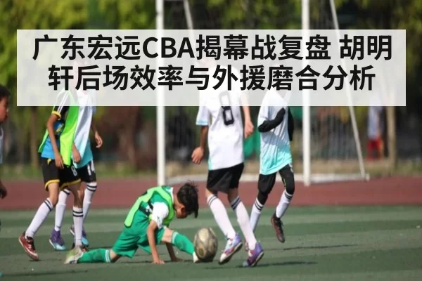 广东宏远CBA揭幕战复盘 胡明轩后场效率与外援磨合分析