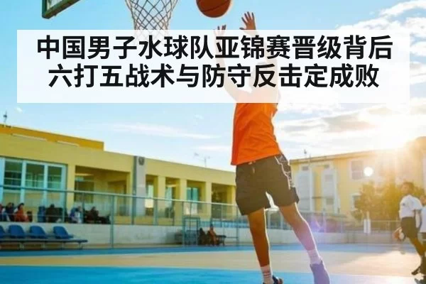 中国男子水球队亚锦赛晋级背后 六打五战术与防守反击定成败